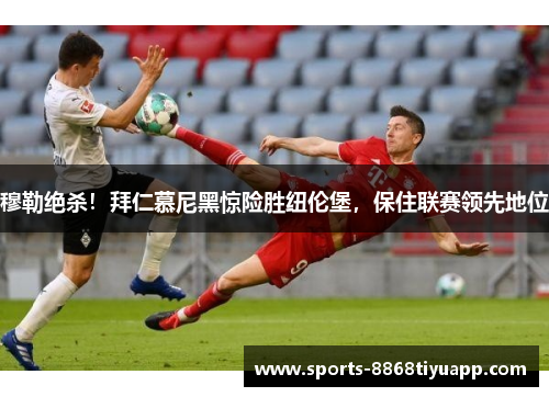 穆勒绝杀！拜仁慕尼黑惊险胜纽伦堡，保住联赛领先地位